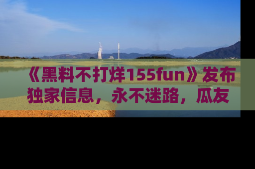 《黑料不打烊155fun》发布独家信息,永不迷路,瓜友们的最佳选择!