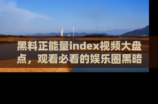黑料正能量index视频大盘点，观看必看的娱乐圈黑暗与光明！