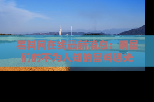 黑料网在线最新消息：明星们的不为人知的黑料曝光