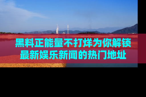 黑料正能量不打烊为你解锁最新娱乐新闻的热门地址