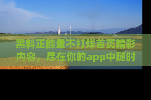 黑料正能量不打烊首页精彩内容，尽在你的app中随时观看