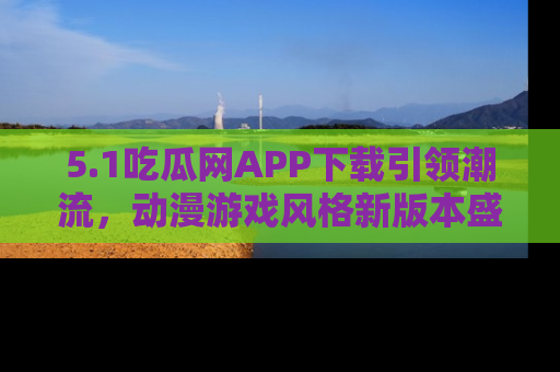 5.1吃瓜网APP下载引领潮流,动漫游戏风格新版本盛情发布!