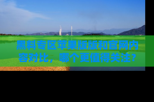 黑料专区苹果版版和官网内容对比，哪个更值得关注？