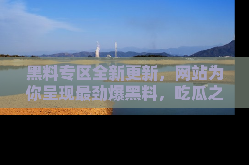黑料专区全新更新，网站为你呈现最劲爆黑料，吃瓜之旅从这里开始！
