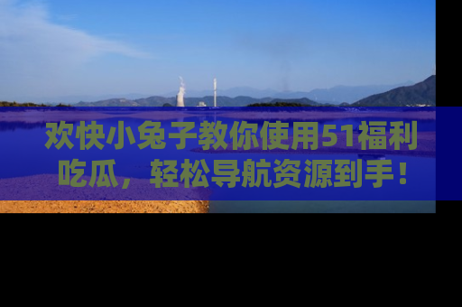 欢快小兔子教你使用51福利吃瓜，轻松导航资源到手！
