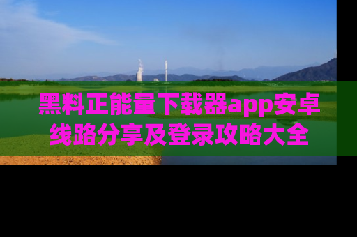 黑料正能量下载器app安卓线路分享及登录攻略大全