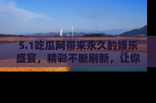 5.1吃瓜网带来永久的娱乐盛宴,精彩不断刷新,让你乐在其中