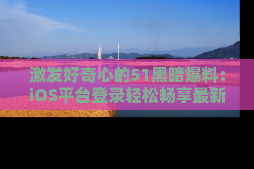 激发好奇心的51黑暗爆料：iOS平台登录轻松畅享最新八卦，刷新你的宠儿清单！