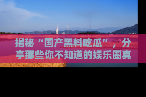 揭秘“国产黑料吃瓜”，分享那些你不知道的娱乐圈真实内幕！