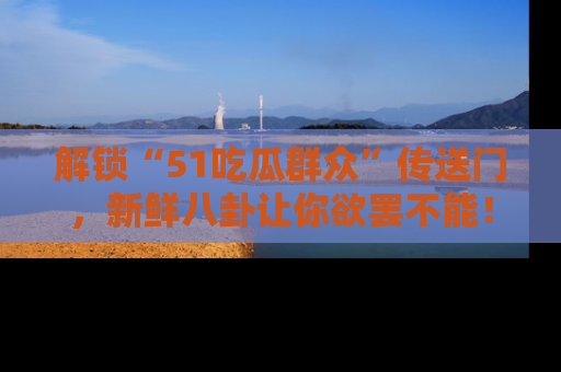 解锁“51吃瓜群众”传送门，新鲜八卦让你欲罢不能！