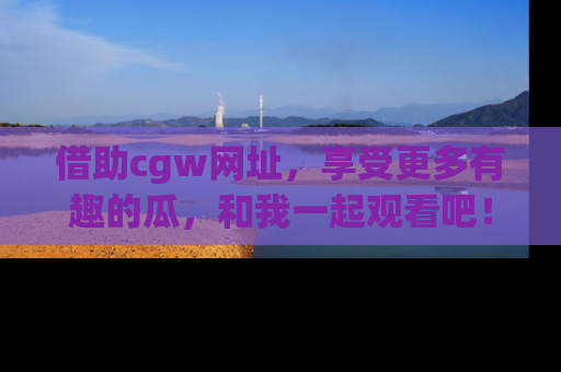 借助cgw网址，享受更多有趣的瓜，和我一起观看吧！
