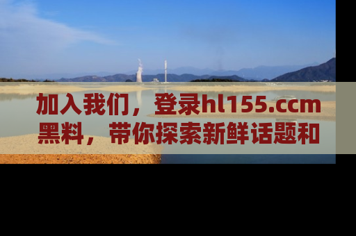 加入我们，登录hl155.ccm黑料，带你探索新鲜话题和黑料趣事！