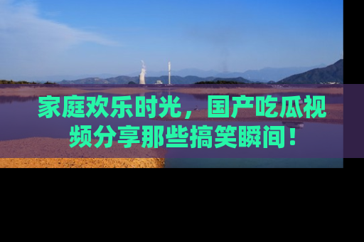 家庭欢乐时光，国产吃瓜视频分享那些搞笑瞬间！