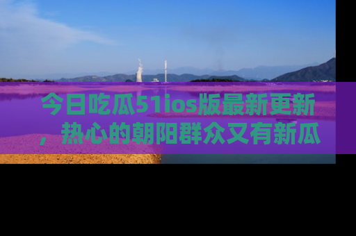 今日吃瓜51ios版最新更新，热心的朝阳群众又有新瓜要分享啦！