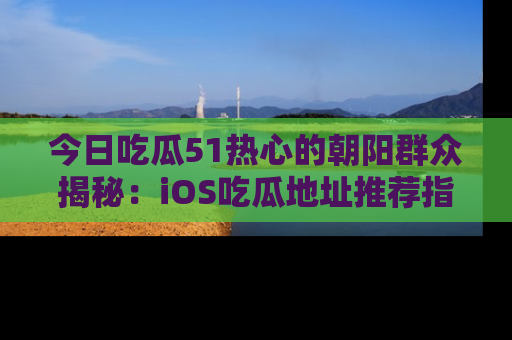 今日吃瓜51热心的朝阳群众揭秘：iOS吃瓜地址推荐指南！