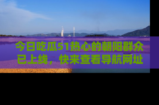 今日吃瓜51热心的朝阳群众已上线，快来查看导航网址，获取最新吃瓜资讯！