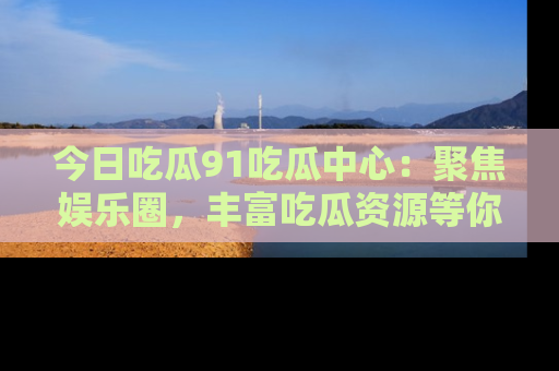 今日吃瓜91吃瓜中心：聚焦娱乐圈，丰富吃瓜资源等你解锁