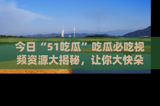 今日“51吃瓜”吃瓜必吃视频资源大揭秘，让你大快朵颐不停口！