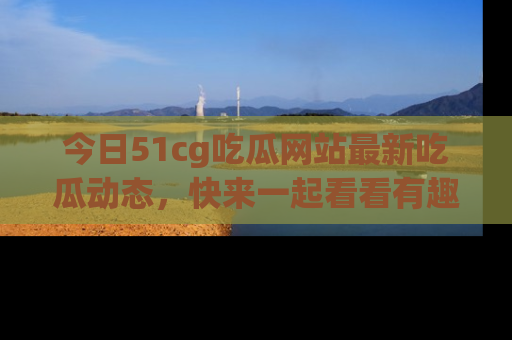 今日51cg吃瓜网站最新吃瓜动态，快来一起看看有趣的事情！