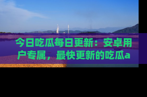 今日吃瓜每日更新：安卓用户专属，最快更新的吃瓜app值得拥有。