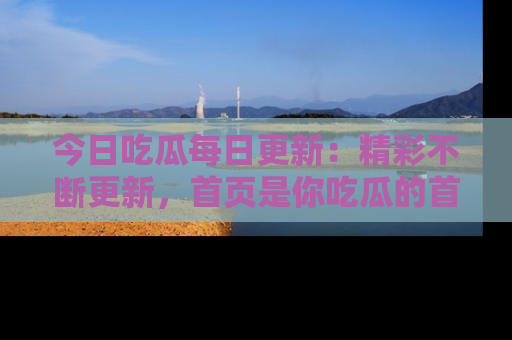 今日吃瓜每日更新：精彩不断更新，首页是你吃瓜的首选！