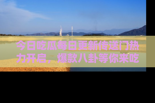 今日吃瓜每日更新传送门热力开启，爆款八卦等你来吃瓜