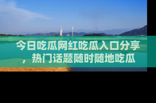 今日吃瓜网红吃瓜入口分享，热门话题随时随地吃瓜