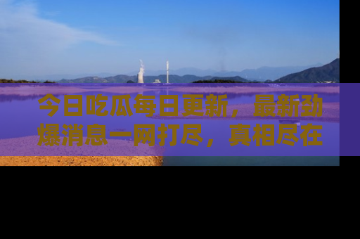 今日吃瓜每日更新，最新劲爆消息一网打尽，真相尽在其中！