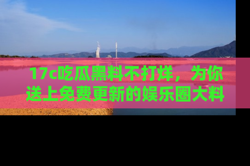 17c吃瓜黑料不打烊,为你送上免费更新的娱乐圈大料!