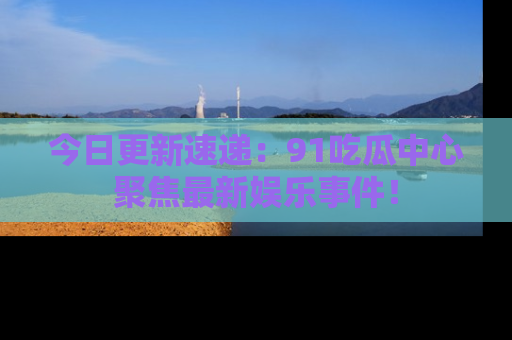 今日更新速递：91吃瓜中心聚焦最新娱乐事件！