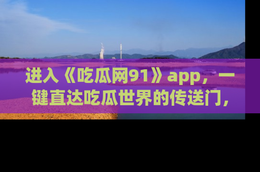 进入《吃瓜网91》app，一键直达吃瓜世界的传送门，快来试试！