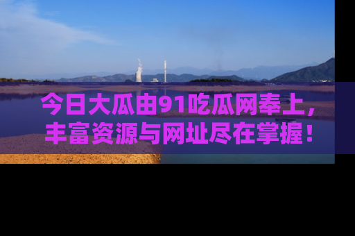 今日大瓜由91吃瓜网奉上，丰富资源与网址尽在掌握！