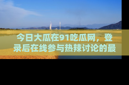 今日大瓜在91吃瓜网，登录后在线参与热辣讨论的最佳去处！