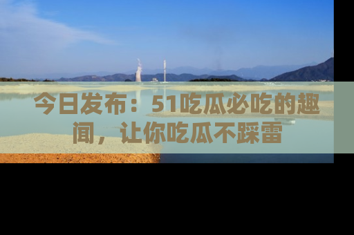 今日发布：51吃瓜必吃的趣闻，让你吃瓜不踩雷
