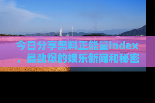 今日分享黑料正能量index，最劲爆的娱乐新闻和秘密等你来发现！