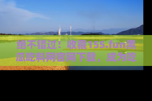 绝不错过！收藏155.fun黑瓜吃料网官网下载，成为吃瓜达人！