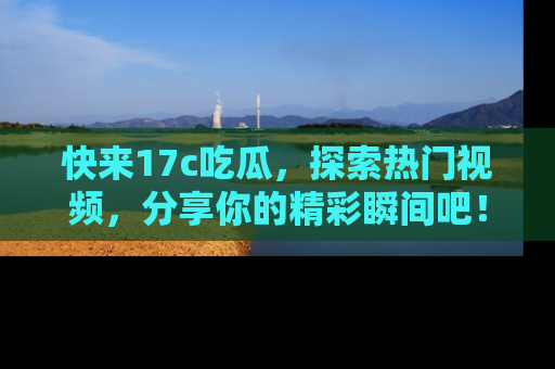 快来17c吃瓜，探索热门视频，分享你的精彩瞬间吧！
