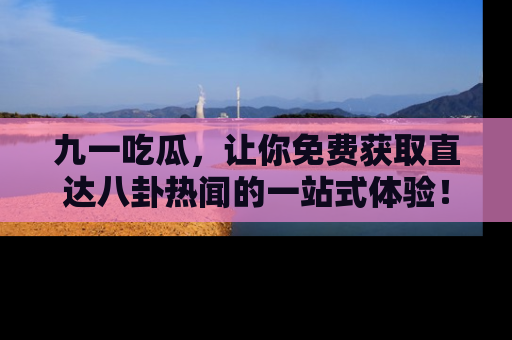 九一吃瓜，让你免费获取直达八卦热闻的一站式体验！