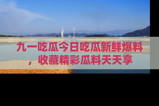九一吃瓜今日吃瓜新鲜爆料，收藏精彩瓜料天天享