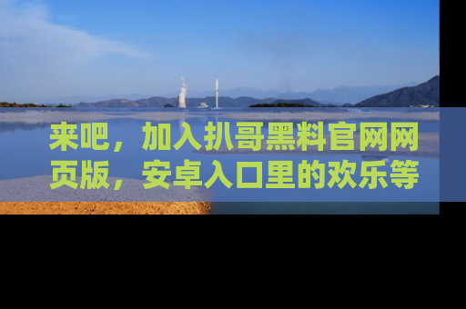 来吧，加入扒哥黑料官网网页版，安卓入口里的欢乐等着你！