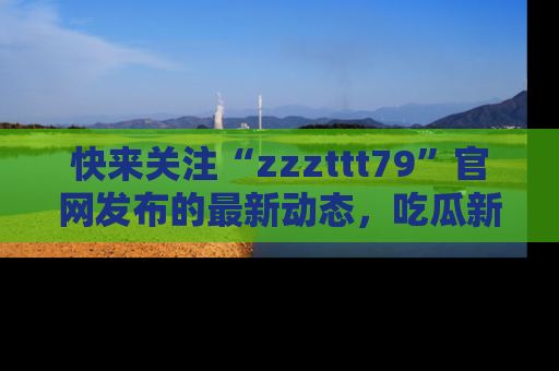 快来关注“zzzttt79”官网发布的最新动态，吃瓜新闻一手掌握，精彩不停！