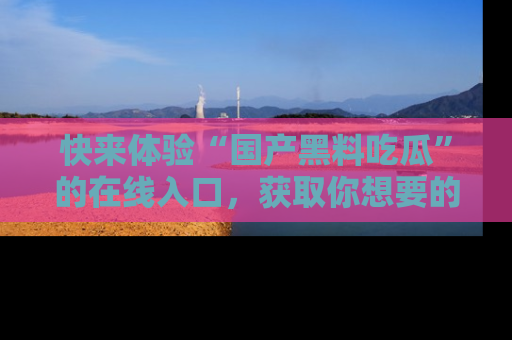快来体验“国产黑料吃瓜”的在线入口，获取你想要的所有独家黑料！