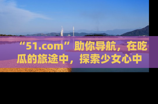 “51.com”助你导航,在吃瓜的旅途中,探索少女心中的小秘密喔!