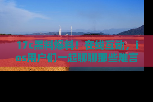 17c黑料爆料!在线互动,ios用户们一起聊聊那些难言之隐吧!
