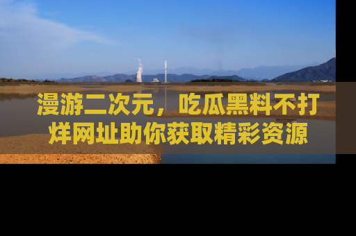 漫游二次元，吃瓜黑料不打烊网址助你获取精彩资源