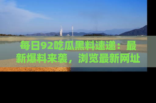 每日92吃瓜黑料速递：最新爆料来袭，浏览最新网址，畅享吃瓜乐趣！