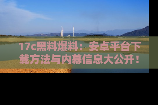 17c黑料爆料:安卓平台下载方法与内幕信息大公开!