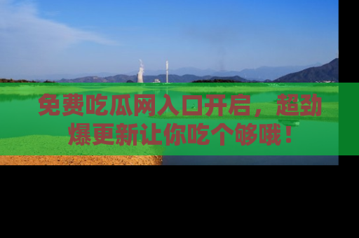 免费吃瓜网入口开启，超劲爆更新让你吃个够哦！