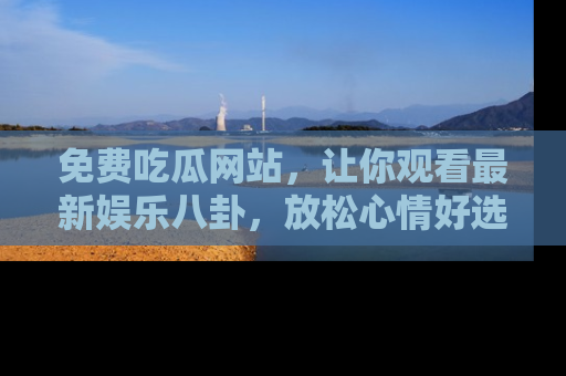 免费吃瓜网站，让你观看最新娱乐八卦，放松心情好选择