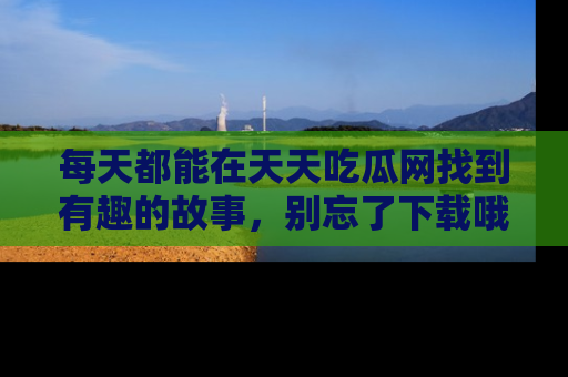 每天都能在天天吃瓜网找到有趣的故事，别忘了下载哦！